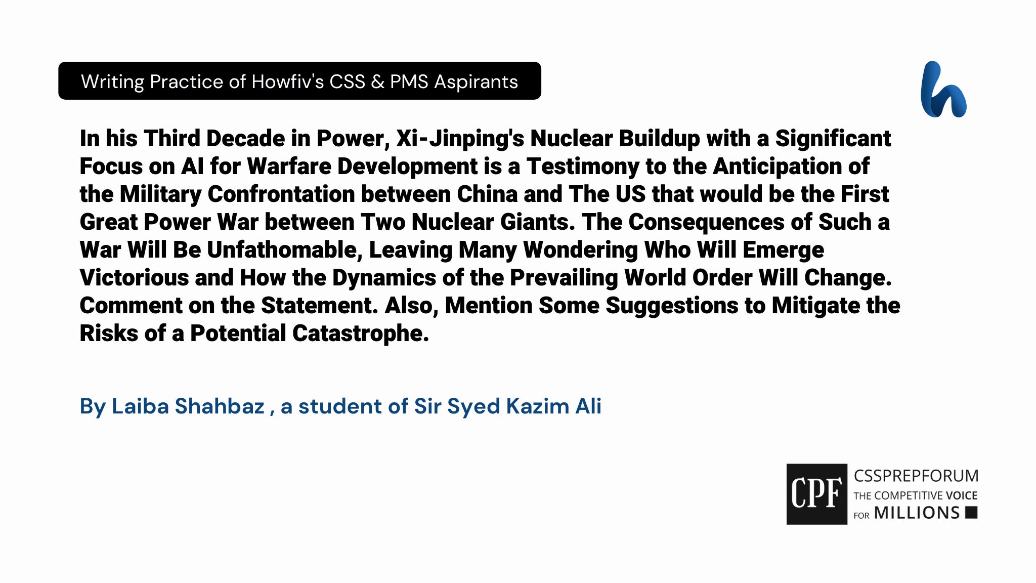 In his Third Decade in Power, Xi-Jinping's Nuclear Buildup with a Significant Focus on AI for Warfare Development is a Testimony to the Anticipation of the Military Confrontation between China and The US that would be the First Great Power War between Two Nuclear Giants. The Consequences of Such a War Will Be Unfathomable, Leaving Many Wondering Who Will Emerge Victorious and How the Dynamics of the Prevailing World Order Will Change. Comment on the Statement. Also, Mention Some Suggestions to Mitigate the Risks of a Potential Catastrophe. By Laiba Shahbaz