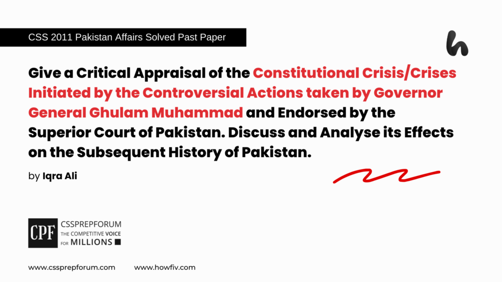 CSS 2011 Solved Pakistan Affairs Past Papers | Give a Critical Appraisal of the Constitutional Crisis/Crises Initiated by the Controversial Actions taken by Governor General Ghulam Muhammad and Endorsed by the Superior Court of Pakistan. Discuss and Analyse its Effects on the Subsequent History of Pakistan. | Miss Iqra Ali