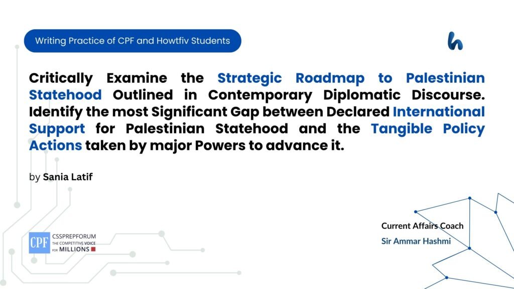 Critically Examine the Strategic Roadmap to Palestinian Statehood Outlined in Contemporary Diplomatic Discourse. Identify the most Significant Gap between Declared International Support for Palestinian Statehood and the Tangible Policy Actions taken by major Powers to advance it.