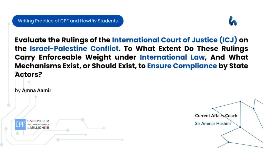 Evaluate the Rulings of the International Court of Justice (ICJ) on the Israel-Palestine Conflict. To What Extent Do These Rulings Carry Enforceable Weight under International Law, And What Mechanisms Exist, or Should Exist, to Ensure Compliance by State Actors?