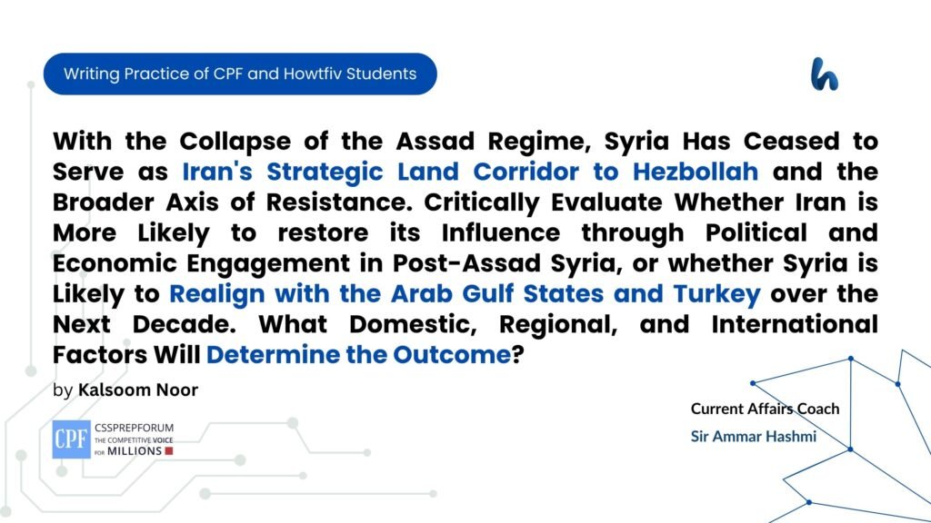 With the Collapse of the Assad Regime, Syria Has Ceased to Serve as Iran's Strategic Land Corridor to Hezbollah and the Broader Axis of Resistance. Critically Evaluate Whether Iran is More Likely to restore its Influence through Political and Economic Engagement in Post-Assad Syria, or whether Syria is Likely to Realign with the Arab Gulf States and Turkey over the Next Decade. What Domestic, Regional, and International Factors Will Determine the Outcome?